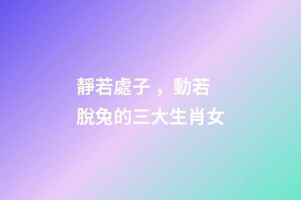 靜若處子，動若脫兔的三大生肖女